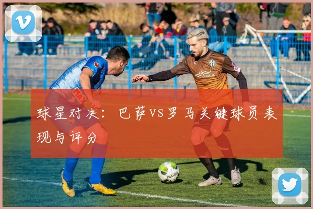 球星对决：巴萨vs罗马关键球员表现与评分