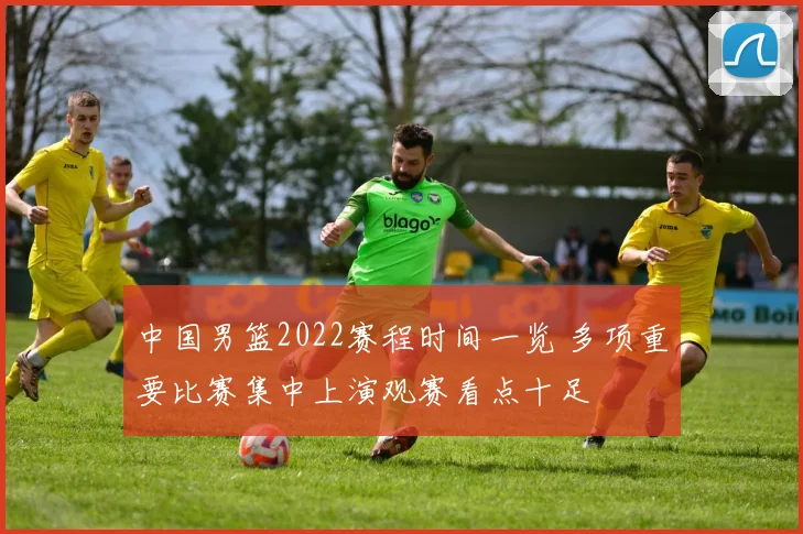 中国男篮2022赛程时间一览 多项重要比赛集中上演观赛看点十足