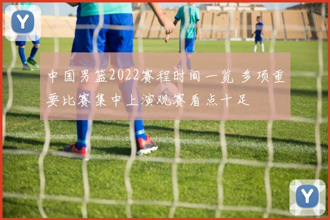 中国男篮2022赛程时间一览 多项重要比赛集中上演观赛看点十足