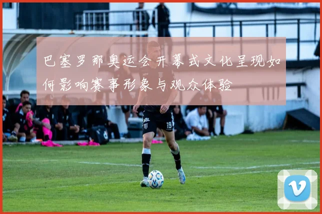 巴塞罗那奥运会开幕式文化呈现如何影响赛事形象与观众体验