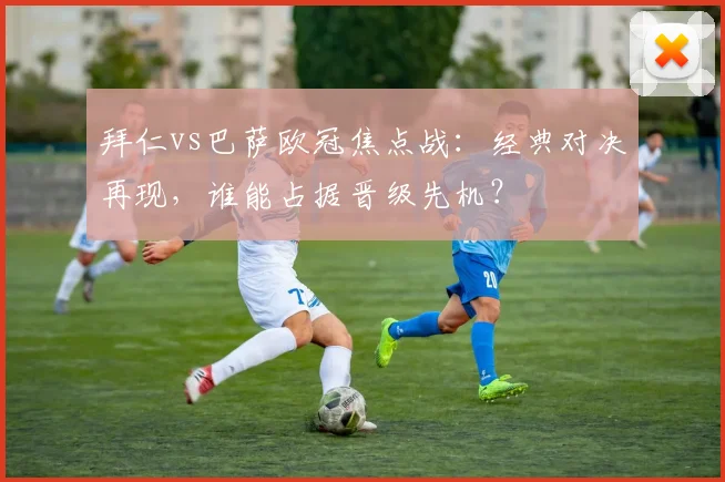 拜仁vs巴萨欧冠焦点战:经典对决再现,谁能占据晋级先机?