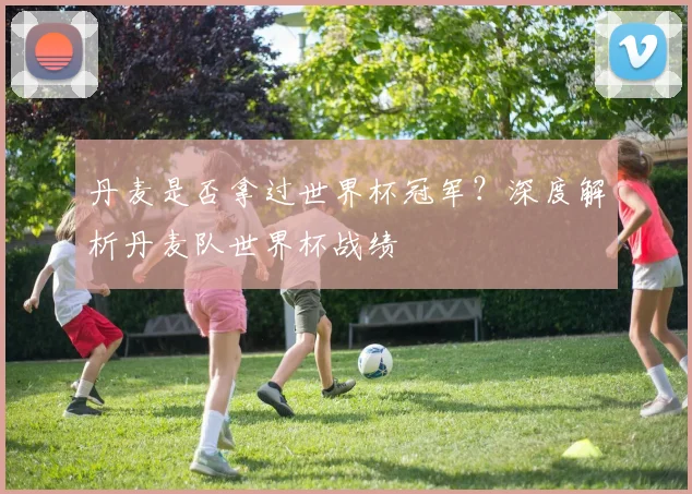 丹麦是否拿过世界杯冠军？深度解析丹麦队世界杯战绩