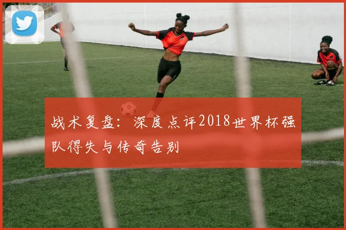 战术复盘:深度点评2018世界杯强队得失与传奇告别