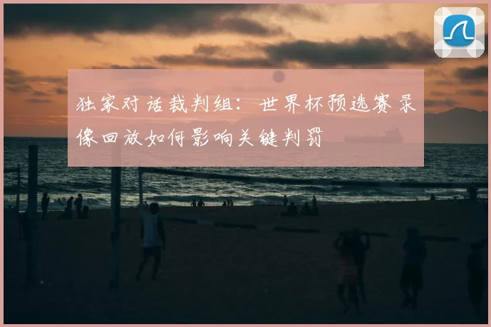 独家对话裁判组:世界杯预选赛录像回放如何影响关键判罚