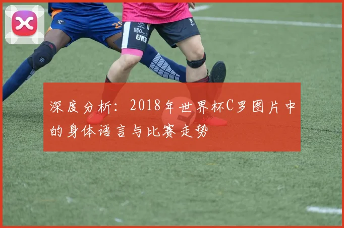 深度分析:2018年世界杯C罗图片中的身体语言与比赛走势