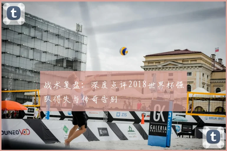 战术复盘:深度点评2018世界杯强队得失与传奇告别