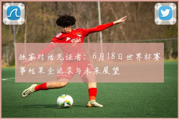 独家对话见证者:6月18日世界杯赛事结果全记录与未来展望