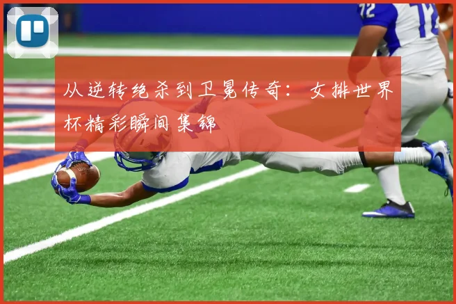 从逆转绝杀到卫冕传奇：女排世界杯精彩瞬间集锦