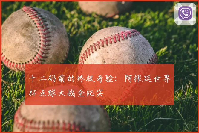 十二码前的终极考验:阿根廷世界杯点球大战全纪实