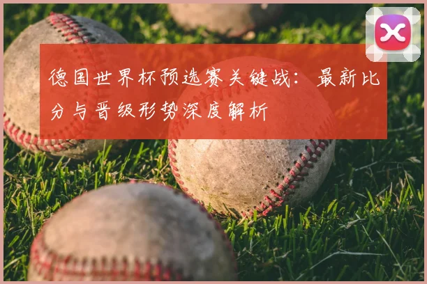 德国世界杯预选赛关键战：最新比分与晋级形势深度解析
