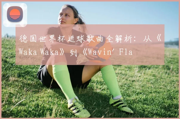 德国世界杯进球歌曲全解析：从《Waka Waka》到《Wavin' Flag》