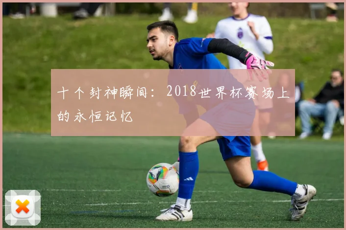 十个封神瞬间：2018世界杯赛场上的永恒记忆