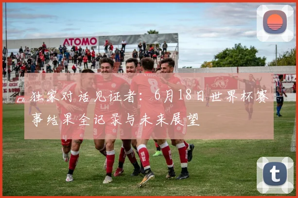 独家对话见证者:6月18日世界杯赛事结果全记录与未来展望